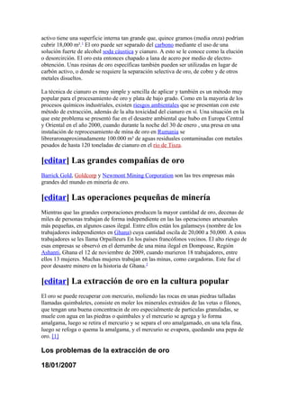 activo tiene una superficie interna tan grande que, quince gramos (media onza) podrían
cubrir 18,000 m².1
El oro puede ser separado del carbono mediante el uso de una
solución fuerte de alcohol soda cáustica y cianuro. A esto se le conoce como la elución
o desorcirción. El oro esta entonces chapado a lana de acero por medio de electro-
obtención. Unas resinas de oro específicas también pueden ser utilizadas en lugar de
carbón activo, o donde se requiere la separación selectiva de oro, de cobre y de otros
metales disueltos.
La técnica de cianuro es muy simple y sencilla de aplicar y también es un método muy
popular para el procesamiento de oro y plata de bajo grado. Como en la mayoría de los
procesos químicos industriales, existen riesgos ambientales que se presentan con este
método de extracción, además de la alta toxicidad del cianuro en sí. Una situación en la
que este problema se presentó fue en el desastre ambiental que hubo en Europa Central
y Oriental en el año 2000, cuando durante la noche del 30 de enero , una presa en una
instalación de reprocesamiento de mina de oro en Rumania se
libreraronaproximadamente 100.000 m³ de aguas residuales contaminadas con metales
pesados de hasta 120 toneladas de cianuro en el río de Tisza.
[editar] Las grandes compañías de oro
Barrick Gold, Goldcorp y Newmont Mining Corporation son las tres empresas más
grandes del mundo en minería de oro.
[editar] Las operaciones pequeñas de minería
Mientras que las grandes corporaciones producen la mayor cantidad de oro, decenas de
miles de personas trabajan de forma independiente en las las operaciones artesanales
más pequeñas, en algunos casos ilegal. Entre ellos están los galamseys (nombre de los
trabajadores independientes en Ghana) cuya cantidad oscila de 20,000 a 50,000. A estos
trabajadores se les llama Orpailleurs En los países francófonos vecinos. El alto riesgo de
esas empresas se observó en el derrumbe de una mina ilegal en Dompoase, Región
Ashanti, Ghana el 12 de noviembre de 2009, cuando murieron 18 trabajadores, entre
ellos 13 mujeres. Muchas mujeres trabajan en las minas, como cargadoras. Este fue el
peor desastre minero en la historia de Ghana.2
[editar] La extracción de oro en la cultura popular
El oro se puede recuperar con mercurio, moliendo las rocas en unas piedras talladas
llamadas quimbaletes, consiste en moler los minerales extraidos de las vetas o filones,
que tengan una buena concentracin de oro especialmente de particulas granuladas, se
muele con agua en las piedras o quimbales y el mercurio se agrega y lo forma
amalgama, luego se retira el mercurio y se separa el oro amalgamado, en una tela fina,
luego se refoga o quema la amalgama, y el mercurio se evapora, quedando una pepa de
oro. [1]
Los problemas de la extracción de oro
18/01/2007
 