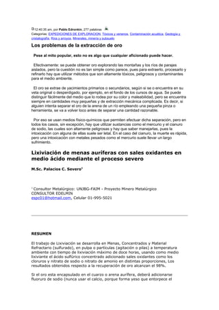 12:40:35 am, por Pablo Edronkin, 277 palabras
Categorías: EXPEDICIONES DE EXPLORACION, Tóxicos y venenos, Contaminación acuática, Geología y
cristalografía, Ríos y arroyos, Minerales, minería y subsuelo
Los problemas de la extracción de oro
Pese al mito popular, esto no es algo que cualquier aficionado puede hacer.
Efectivamente: se puede obtener oro explorando las montañas y los ríos de parajes
aislados, pero la cuestión no es tan simple como parece, pues para extraerlo, procesarlo y
refinarlo hay que utilizar métodos que son altamente tóxicos, peligrosos y contaminantes
para el medio ambiente.
El oro se extrae de yacimientos primarios o secundarios, según si se o encuentra en su
veta original o desperdigado, por ejemplo, en el fondo de los cursos de agua. Se puede
distinguir fácilmente del medio que lo rodea por su color y maleabilidad, pero se encuentra
siempre en cantidades muy pequeñas y de extracción mecánica complicada. Es decir, si
alguien intenta separar el oro de la arena de un río empleando una pequeña pinza o
herramienta, se va a volver loco antes de separar una cantidad razonable.
Por eso se usan medios físico-químicos que permiten efectuar dicha separación, pero en
todos los casos, sin excepción, hay que utilizar sustancias como el mercurio y el cianuro
de sodio, las cuales son altamente peligrosas y hay que saber manejarlas, pues la
intoxicación con alguna de ellas suele ser letal. En el caso del cianuro, la muerte es rápida,
pero una intoxicación con metales pesados como el mercurio suele llevar un largo
sufrimiento.
Lixiviación de menas auríferas con sales oxidantes en
medio ácido mediante el proceso severo
M.Sc. Palacios C. Severo1
1
Consultor Metalúrgico: UNJBG-FAIM - Proyecto Minero Metalúrgico
CONSULTOR EDELMIN
espc01@hotmail.com, Celular 01-995-5021
RESUMEN
El trabajo de Lixiviación se desarrolla en Menas, Concentrados y Material
Refractario (sulfurado), en pulpa o partículas (agitación o pilas) a temperatura
ambiente con tiempo de lixiviación máximo de doce horas, usando como medio
lixiviante el ácido sulfúrico concentrado adicionado sales oxidantes como los
cloruros y nitrato de sodio o nitrato de amonio en distintas proporciones, Los
resultados obtenidos respecto a la recuperación de oro alcanzan el 98%.
Si el oro esta encapsulado en el cuarzo o arena aurífera, deberá adicionarse
fluoruro de sodio (nunca usar el calcio, porque forma yeso que entorpece el
 