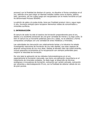 proceso) con la finalidad de disolver el cuarzo, no disuelve ni forma complejos en el
oro, además sirve para dejar en libertad metales nobles como el titanio, platino,
talio, germanio, etc los cuales luego son recuperados con el medio lixiviante al cual
he denominado Proceso SEVERO.
La adición de sales a la pulpa ácida, tiene por finalidad producir cloro y agua regia
in situ, lixiviante enérgico para recuperar elementos nobles de concentrados o
minerales auríferos.
I. INTRODUCCIÓN
El cianuro de sodio ha sido el reactivo de lixiviación preponderante para el oro,
debido a su excelente extracción de una gran variedad de menas y su bajo costo. Si
bien el cianuro es un lixiviante poderoso para oro y plata, no es selectivo y forma
compuestos complejos con una variedad de iones metálicos y minerales.
Las velocidades de cianuración son relativamente lentas y la industria ha estado
investigando reacciones de lixiviación de oro más rápidas, que sean capaces de
alcanzar extracciones de oro muy altas. Debido al elevado valor del metal amarillo,
incluso pequeños incrementos en la recuperación son siempre preferibles para
mejorar la velocidad de lixiviación.
Por otro lado la aplicación de los métodos hidrometalúrgicos en el oro,
especialmente la lixiviación cianurada, que tiene una aplicación mayoritaria en el
tratamiento de minerales oxidados, ha dado lugar al desarrollo de técnicas
ecológicas e innovadoras de lixiviación, extracción por carbón activado, extracción
por solventes y electrodeposición M oro, con la finalidad de obtener cátodo de oro
de gran pureza.
 