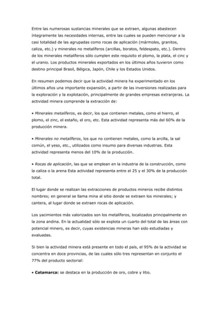 Entre las numerosas sustancias minerales que se extraen, algunas abastecen
íntegramente las necesidades internas, entre las cuales se pueden mencionar a la
casi totalidad de las agrupadas como rocas de aplicación (mármoles, granitos,
caliza, etc.) y minerales no metalíferos (arcillas, boratos, feldespato, etc.). Dentro
de los minerales metalíferos sólo cumplen este requisito el plomo, la plata, el cinc y
el uranio. Los productos minerales exportados en los últimos años tuvieron como
destino principal Brasil, Bélgica, Japón, Chile y los Estados Unidos.
En resumen podemos decir que la actividad minera ha experimentado en los
últimos años una importante expansión, a partir de las inversiones realizadas para
la exploración y la explotación, principalmente de grandes empresas extranjeras. La
actividad minera comprende la extracción de:
• Minerales metalíferos, es decir, los que contienen metales, como el hierro, el
plomo, el zinc, el estaño, el oro, etc. Esta actividad representa más del 60% de la
producción minera.
• Minerales no metalíferos, los que no contienen metales, como la arcilla, la sal
común, el yeso, etc., utilizados como insumo para diversas industrias. Esta
actividad representa menos del 10% de la producción.
• Rocas de aplicación, las que se emplean en la industria de la construcción, como
la caliza o la arena Esta actividad representa entre el 25 y el 30% de la producción
total.
El lugar donde se realizan las extracciones de productos mineros recibe distintos
nombres; en general se llama mina al sitio donde se extraen los minerales; y
cantera, al lugar donde se extraen rocas de aplicación.
Los yacimientos más valorizados son los metalíferos, localizados principalmente en
la zona andina. En la actualidad sólo se explota un cuarto del total de las áreas con
potencial minero, es decir, cuyas existencias mineras han sido estudiadas y
evaluadas.
Si bien la actividad minera está presente en todo el país, el 95% de la actividad se
concentra en doce provincias, de las cuales sólo tres representan en conjunto el
77% del producto sectorial:
• Catamarca: se destaca en la producción de oro, cobre y litio.
 