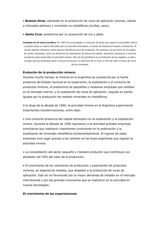 • Buenos Aires: sobresale en la producción de rocas de aplicación (arenas, calizas
y triturados pétreos) y minerales no metalíferos (arcillas, yeso).
• Santa Cruz: predomina por su producción de oro y plata.
Cambios en el marco jurídico: En 1993 fue promulgado un conjunto de leyes que regulan la actividad minera
y proporcionan un marco favorable para la inversión extranjera, a través de incentivos fiscales y tributarios. El
actual régimen tributario indica algunos beneficios para las empresas. Por ejemplo, se las exime de los pagos
de ciertos impuestos, como los derechos de importación de bienes de capital, repuestos, accesorios e insumos
necesarios para desarrollar la actividad minera. Otro de los beneficios es la limitación de las regalías, es decir,
el pago que las empresas hacen a las provincias por el usufructo de la mina, al 3% del valor en boca de mina
de los minerales.
Evolución de la producción minera:
Durante mucho tiempo, la minería en la Argentina se caracterizó por la fuerte
presencia del Estado nacional en la exploración, la explotación y el consumo de
productos mineros, el predominio de pequeñas y medianas empresas que vendían
en el mercado interno, y la explotación de rocas de aplicación, seguido en partes
iguales por la producción de metales minerales no metalíferos.
A lo largo de la década de 1990, la actividad minera en la Argentina experimentó
Importantes transformaciones, entre ellas:
• Una creciente presencia del capital extranjero en la exploración y la explotación
minera. Durante la década de 1990 ingresaron a la actividad grandes empresas
extranjeras que realizaron importantes inversiones en la exploración y la
explotación de minerales metalíferos fundamentalmente. El ingreso de estas
empresas tuvo lugar gracias a los cambios en las leyes argentinas que regulan la
actividad minera.
• La consolidación del sector pequeño y mediano productor que contribuye con
alrededor del 35% del valor de la producción.
• El crecimiento de los volúmenes de producción y exportación de productos
mineros, en especial de metales, que desplazó a la producción de rocas de
aplicación. Esto se vio favorecido por la mayor demanda de metales en el mercado
internacional y por las grandes inversiones que se realizaron en la actividad en
nuevas tecnologías.
El crecimiento de las exportaciones:
 
