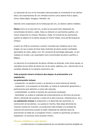 La colocación de cinc en los mercados internacionales se incrementó en los últimos
años y las exportaciones de cinc refinado tuvieron como destino final a Japón,
China, Países Bajos, Singapur, Pakistán, etc.
Además como subproducto de la metalurgia del cinc, se obtiene cadmio metálico.
Plomo Como en el caso del cinc, el país se encuentra bien abastecido de
concentrados de plomo y plata. Estos se obtienen en yacimientos jujeños y en
menor proporción en Chubut, Mendoza y Salta. El mineral de los yacimientos
jujeños se elabora en la planta situada en Puerto Vilelas, cerca de Barranqueras
(Chaco).
A partir de 1978 se comienzan a extraer minerales poli metálicos de la mina
Angela, los que a pesar de tener bajo contenido de plomo poseen cantidades
apreciables de cobre, plata y oro. Por carecerse de tecnología adecuada, no son
tratados en el país y son exportados como concentrados de plomo cuprífero a
Bélgica.
La reducción en la producción de plomo refinado es atribuida, entre otras causas, al
reemplazo de los caños de plomo por los de cobre, plásticos, etc.; disminución en la
cantidad utilizada en la industria automotriz, etc.
Todo proyecto minero involucra dos etapas: la preinversión y la
explotación.
La preinversión incluye:
- prospección: se estudia el suelo y se demarca un área extensa de interés;
- exploración: si el prospecto es favorable, se realiza la exploración geoquímica y
perforaciones para delimitar un área más reducida;
- prefactibilidad: se define el tamaño del yacimiento localizado;
- factibilidad: se evalúa la viabilidad del emprendimiento en términos de precios,
oferta y demanda del producto y costos de la obra (insumos, infraestructura, etc.).
La explotación incluye la preparación y el desarrollo del yacimiento, la
construcción de las plantas y su puesta en marcha. Esta etapa demanda los
mayores montos de inversión y la producción está limitada a la cantidad de
reservas del yacimiento.Cuando se están realizando las distintas fases de
preinversión se habla de un prospecto minero. Cuando el yacimiento ya está en
explotación, se reconoce como proyecto minero.
Minería metalífera a cielo abierto:
............... La minería de por sí no puede jactarse de ser una actividad económica amigable con
 