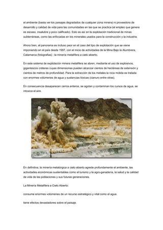 el ambiente (basta ver los paisajes degradados de cualquier zona minera) ni proveedora de
desarrollo y calidad de vida para las comunidades en las que se practica (el empleo que genera
es escaso, insalubre y poco calificado). Esto es así en la explotación tradicional de minas
subterráneas, como las enfocadas en los minerales usados para la construcción y la industria.
Ahora bien, el panorama es incluso peor en el caso del tipo de explotación que se viene
imponiendo en el país desde 1997, con el inicio de actividades de la Mina Bajo la Alumbrera,
Catamarca (fotografias) : la minería metalífera a cielo abierto.
En este sistema de explotación minera metalífera se abren, mediante el uso de explosivos,
gigantescos cráteres cuyas dimensiones pueden alcanzar cientos de hectáreas de extensión y
cientos de metros de profundidad. Para la extracción de los metales la roca molida es tratada
con enormes volúmenes de agua y sustancias tóxicas (cianuro entre otras).
En consecuencia desaparecen cerros enteros, se agotan y contaminan los cursos de agua, se
intoxica el aire.
En definitiva; la minería metalúrgica a cielo abierto agrede profundamente el ambiente, las
actividades económicas sustentables como el turismo y la agro-ganadería, la salud y la calidad
de vida de las poblaciones y sus futuras generaciones.
La Minería Metalífera a Cielo Abierto:
consume enormes volúmenes de un recurso estratégico y vital como el agua.
tiene efectos devastadores sobre el paisaje.
 