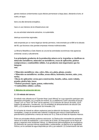genera residuos contaminantes cuyos efectos permanecen a largo plazo, afectando el aire, el
suelo y el agua.
tiene una alta demanda energética .
hace un uso intensivo de la infraestructura vial.
es una actividad netamente extractiva, no sustentable.
destruye economías regionales.
está amparada por un marco legal por demás permisivo, instrumentado por el BM en la década
del 90, que favorece a las grandes empresas mineras multinacionales.
La Minería Metalífera a Cielo Abierto es una de las actividades económicas más agresivas
ambiental, social y culturalmente.
Los principales productos de la producción minera en la Argentina se clasifican en
minerales metalíferos, minerales no metalíferos, rocas de aplicación, piedras
semipreciosas y combustibles sólidos. Los productos más importantes que los
integran
son:
• Minerales metalíferos: zinc, cobre, litio, oro, plata, plomo, uranio;
• Minerales no metalíferos: arcillas, arena silícea, bentonita, boratos, sales, yeso,
turba;
• Rocas de aplicación: arena para construcción, basalto, caliza, canto rodado,
granito, piedra laja, tosca;
• Piedras preciosas: ágata, gemas, rodocrosita;
• Combustibles sólidos: carbón.
2. Métodos de extracción del oro.
2.1. El método del cianuro.
El método más utilizado es el "Cyanide Heap Leach Mining" en cuya operación participan seis
elementos principales: (a) La fuente de mineral. (b) La plataforma ("pad") asociada al túmulo
("heap") con un "forro" (el "liner" de los sajones). (c) La solución de cianuro de sodio. (d) El
sistema de aplicación y recolección. (e) Los embalses de almacenamiento de solución (los
SSP), y (f) La planta de recuperación de minerales (10).
En la fuente de mineral se utilizan explosivos para la obtención de bloques y fragmentos
manejables, y luego se somete este material a molienda para reducir sustancialmente la
granulometría (usualmente a menos de menos de 70 u). Esta es la fase de impactos masivos.
Entre sus principales efectos podemos mencionar: (a) Destrucción irreversible de ambientes
nativos en el área de explotación, y por lo tanto de su biota. (b) Interrupción en los flujos de
genes y especies entre ambientes nativos. (c) Alteraciones geomorfológicas de envergadura.
(d) Distorsión de cuencas hídricas superficiales y subterráneas. (e) Merma en la regularidad
hídrica y en la cantidad de agua disponible por año y por estación. (f) Contaminación del aire
 