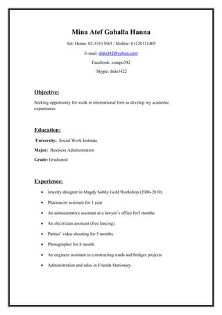 Mina Atef Gaballa Hanna
Tel: Home: 02-33117683 / Mobile: 01220111409
E-mail: dido342@yahoo.com
Facebook: compo342
Skype: dido3422
Objective:
Seeking opportunity for work in international firm to develop my academic
experiences
Education:
University: Social Work Institute
Major: Business Administration
Grade: Graduated
Experience:
• Jewelry designer in Magdy Sobhy Gold Workshop (2006-2010)
• Pharmacist assistant for 1 year
• An administrative assistant at a lawyer’s office for3 months
• An electrician assistant (free lancing).
• Parties’ video shooting for 5 months.
• Photographer for 8 month.
• An engineer assistant in constructing roads and bridges projects
• Administration and sales in Friends Stationary
 