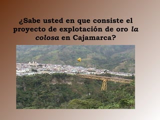 ¿Sabe usted en que consiste el proyecto de explotación de oro  la colosa  en Cajamarca? 
