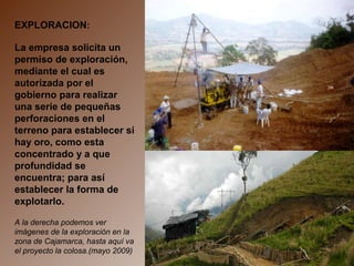 EXPLORACION:
La empresa solicita un
permiso de exploración,
mediante el cual es
autorizada por el
gobierno para realizar
una serie de pequeñas
perforaciones en el
terreno para establecer si
hay oro, como esta
concentrado y a que
profundidad se
encuentra; para así
establecer la forma de
explotarlo.
A la derecha podemos ver
imágenes de la exploración en la
zona de Cajamarca, hasta aquí va
el proyecto la colosa.(mayo 2009)
 