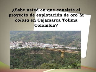 ¿Sabe usted en que consiste el
proyecto de explotación de oro la
   colosa en Cajamarca Tolima
           Colombia?
 