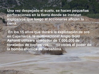 Una vez despejado el suelo, se hacen pequeñas
perforaciones en la tierra donde se instalan
explosivos que luego al accionarse aflojan la
tierra.

 En los 15 años que durará la explotación de oro
en Cajamarca, la multinacional Anglo Gold
Ashanti utilizara alrededor de 1`000.000 de
toneladas de explosivos… 10 veces el poder de
la bomba atómica de Hiroshima.
 