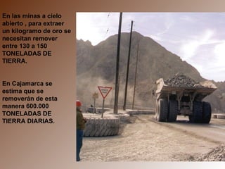 En las minas a cielo
abierto , para extraer
un kilogramo de oro se
necesitan remover
entre 130 a 150
TONELADAS DE
TIERRA.


En Cajamarca se
estima que se
removerán de esta
manera 600.000
TONELADAS DE
TIERRA DIARIAS.
 