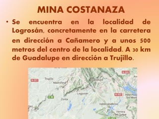 MINA COSTANAZA
• Se encuentra en la localidad de
Logrosán, concretamente en la carretera
en dirección a Cañamero y a unos 500
metros del centro de la localidad. A 30 km
de Guadalupe en dirección a Trujillo.
 