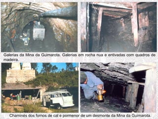 Chaminés dos fornos de cal e pormenor de um desmonte da Mina da Guimarota.
Galerias da Mina da Guimarota. Galerias em rocha nua e entivadas com quadros de
madeira.
 