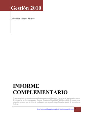 Gestión 2010
Concesión Minera: Riverao




  INFORME
  COMPLEMENTARIO
  El presente informe contiene datos adicionales como el Resumen Ejecutivo de la concesión minera
  de referencia, las Coordenadas del Sistema Geodésico Mundial (WGS-84), análisis de muestras de
  minerales y otros, que servirán de ayuda para que se pueda elegir la mejor opción de inversión en
  Bolivia.

                                                                                            1
                                     http://oportunidadesdenegocio.tk/vendo-minas-de-oro/
 