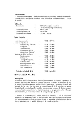 Sostenimiento
El sostenimiento temporal a realizar depende de la calidad de roca en la caja techo,
variando desde: puntales de seguridad, gatas hidráulicas, cuadros de madera y pernos
de anclaje.
Eficiencias
- Rendimiento : 2.50 m3/tarea ( con winche )
: 1.25 m3/tarea ( limpieza manual )
- Factor de voladura : 0.88 Kg/m3.
- Factor de perforación : 3.57 m/m3
- Producción por taladro : 1.22 TM / taladro
Costos Unitarios
- costo de preparación : US $ 5.0 /TM
- costo de explotación
Perforación y voladura : US $ 2.17/TM
Limpieza : US $ 3.04/TM
Sostenimiento : US $ 3.32/TM
Relleno hidraúlico : US $ 2.03/TM
Otros (limp finos,etc) : US $ 2.02/TM
- costo de servicios auxiliares
Equipos mina : US $ 1.49/TM
Extracción : US $ 1.58/TM
Transporte a planta : US $ 1.83/TM
Servicios mina : US $ 2.23/TM
Gastos generales mina : US $ 4.43/TM
Energía eléctrica : US $ 1.22/TM
Aire comprimido : US $ 1.70/TM
Costo del método C & R : US $ 32.06/TM
V.II CÁMARAS Y PILARES
Descripción
Definido el block rectangular de mineral por chimeneas y galerías, a partir de un
subnivel base, se divide el tajeo en cámaras alternadas los pilares rectangulares de 3 m
de ancho. Estas cámaras tienen la dirección del buzamiento y altura que depende a la
potencia de la veta. Una vez que la cámara llega al nivel superior, se retorna
desquinchando y sosteniendo los hastiales para completar el ancho de diseño. Una vez
concluida la cámara se rellena. La siguiente etapa es la recuperación de los pilares; al
término de éstas, se completa el relleno de los espacios que quedan.
El método es adecuado para: alturas litostáticas menores a 700 m, resistencia
compresiva de la roca mayores a 50 Mpa, vetas sub horizontes y de moderado espesor,
caja techo razonablemente competente el cual es sostenido principalmente por los
pilares, además de que es posible dejar partes de estéril como pilar.
 