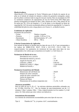Diseño de pilares
Obert-Duvall (1976) proponen la Teoría Tributaria para el diseño de soporte de un
pilar en el método de minado de cámaras y pilares de geometría rectangular, asume
que los pilares sostienen toda la carga de roca por encima. Para un encampane de 424
m, resistencia compresiva de especímenes de roca de 9,818 tn/m2 (90.4 Mpa) para
paneles rectangulares de minado de 20m x 30m, cámaras de 14m x 30m, pilares de 3m
de ancho por 30 y 20 m de longitud y 1.5 m de altura, se ha obtenido un factor de
seguridad de 3.65, (la teoría recomienda utilizar un factor de seguridad de 2 a 4 para la
estabilidad del pilar de corto a largo plazo), en el Anexo A , se detalla la teoría.
Condiciones de Aplicación
Geometría del yacimiento :
- Forma : Tabular e irregular
- Potencia : variable; 0.30 m a 2.5 m
- Buzamiento : Sub horizontales; 10° a 30°
- Altura litostática : 200 m - 700 m.
Criterios Geomecánicos de Aplicación
Este método de laboreo es factible para los tipos de roca A, B y C que corresponden a
los índices de: RMR=47-65, 44-47, 35-44 y Q=1.5-9.5, 1.0-1.5, 0.40- 1.0,
respectivamente. Los parámetros de resistencia de roca para estos tipos de roca
corresponden a los valores que se muestran en el cuadro 1 y 2 del Anexo A.
Parámetros de Diseño de la roca
Densidad de roca γ, (tn/m3) : 2.7
Densidad del mineral γ, (tn/m3) : 3.0
Angulo de fricción, φ (°) : 31-40
Cohesión, c (Mpa) : 0.46-4.0
Módulo de Young, E (Mpa) : 3,160-30,000
Módulo de Poisson, v : 0.25
Parámetros Geométricos del Método
Dimensiones del sub block (m) : 20x30
Número de cortes verticales : 4
Ancho de cortes verticales (m) : 3
Ancho de cámara (m) : 14
Número de Pilares : 3
Dimensiones de los pilares temporales (m) : 3 x 30, 3 x 20
Aberturas permisibles
Para los tipos de roca A, B y C, las máximas aberturas permisibles estimadas son
de: 9.5-20m, 8.0-9.5m, 5.5 – 8m; los tiempos de auto-sostenimiento son de: 1-2
semanas, 3 días-1 semana, 10hrs – 3 días, respectivamente (ver los cuadros 3 y 4 del
anexo A). Cabe aclarar que estos valores son indicativos.
Sostenimiento Recomendado
Los sistemas de sostenimiento recomendados para estos tipos de roca son:
Tipo A Puntales de 7” φ y/o pernos de 6’, ocasionalmente.
 