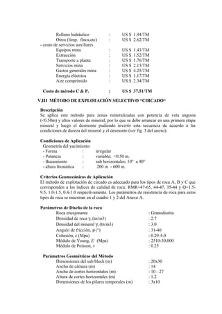Relleno hidráulico : US $ 1.94/TM
Otros (limp. finos,etc) : US $ 2.62/TM
- costo de servicios auxiliares
Equipos mina : US $ 1.43/TM
Extracción : US $ 1.52/TM
Transporte a planta : US $ 1.76/TM
Servicios mina : US $ 2.13/TM
Gastos generales mina : US $ 4.25/TM
Energía eléctrica : US $ 1.17/TM
Aire comprimido : US $ 2.34/TM
Costo de método C & P. : US $ 37.51/TM
V.III MÉTODO DE EXPLOTACIÓN SELECTIVO “CIRCADO“
Descripción
Se aplica este método para zonas mineralizadas con potencia de veta angosta
(<0.50m) y altos valores de mineral, por lo que se debe arrancar en una primera etapa
mineral y luego el desmonte pudiendo invertir esta secuencia de acuerdo a las
condiciones de dureza del mineral y el desmonte (ver fig. 3 del anexo).
Condiciones de Aplicación
Geometría del yacimiento:
- Forma : irregular
- Potencia : variable; <0.50 m.
- Buzamiento : sub horizontales; 10° a 40°
- altura litostática : 200 m - 600 m.
Criterios Geomecánicos de Aplicación
El método de explotación de circado es adecuado para los tipos de roca A, B y C que
corresponden a los índices de calidad de roca: RMR=47-65, 44-47, 35-44 y Q=1.5-
9.5, 1.0-1.5, 0.4-1.0 respectivamente. Los parámetros de resistencia de roca para estos
tipos de roca se muestran en el cuadro 1 y 2 del Anexo A.
Parámetros de Diseño de la roca
Roca encajonante : Granodiorita
Densidad de roca γ, (tn/m3) : 2.7
Densidad del mineral γ, (tn/m3) : 3.0
Angulo de fricción, φ (°) : 31-40
Cohesión, c (Mpa) : 0.29-4.0
Módulo de Young, E (Mpa) : 2510-30,000
Módulo de Poisson, v : 0.25
Parámetros Geométricos del Método
Dimensiones del sub block (m) : 20x30
Ancho de cámara (m) : 14
Ancho de cortes horizontales (m) : 10 - 27
Altura de cortes horizontales (m) : 1.2
Dimensiones de los pilares temporales (m) : 3x10
 