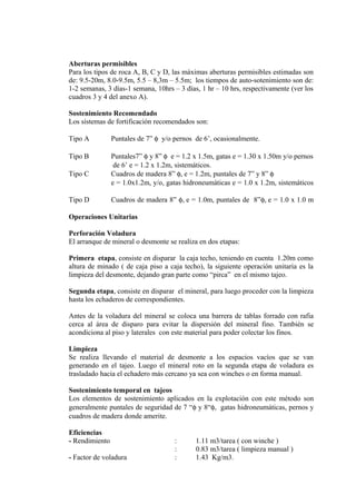Aberturas permisibles
Para los tipos de roca A, B, C y D, las máximas aberturas permisibles estimadas son
de: 9.5-20m, 8.0-9.5m, 5.5 – 8,3m – 5.5m; los tiempos de auto-sotenimiento son de:
1-2 semanas, 3 días-1 semana, 10hrs – 3 días, 1 hr – 10 hrs, respectivamente (ver los
cuadros 3 y 4 del anexo A).
Sostenimiento Recomendado
Los sistemas de fortificación recomendados son:
Tipo A Puntales de 7” φ y/o pernos de 6’, ocasionalmente.
Tipo B Puntales7” φ y 8” φ e = 1.2 x 1.5m, gatas e = 1.30 x 1.50m y/o pernos
de 6’ e = 1.2 x 1.2m, sistemáticos.
Tipo C Cuadros de madera 8” φ, e = 1.2m, puntales de 7” y 8” φ
e = 1.0x1.2m, y/o, gatas hidroneumáticas e = 1.0 x 1.2m, sistemáticos
Tipo D Cuadros de madera 8” φ, e = 1.0m, puntales de 8”φ, e = 1.0 x 1.0 m
Operaciones Unitarias
Perforación Voladura
El arranque de mineral o desmonte se realiza en dos etapas:
Primera etapa, consiste en disparar la caja techo, teniendo en cuenta 1.20m como
altura de minado ( de caja piso a caja techo), la siguiente operación unitaria es la
limpieza del desmonte, dejando gran parte como “pirca” en el mismo tajeo.
Segunda etapa, consiste en disparar el mineral, para luego proceder con la limpieza
hasta los echaderos de correspondientes.
Antes de la voladura del mineral se coloca una barrera de tablas forrado con rafia
cerca al área de disparo para evitar la dispersión del mineral fino. También se
acondiciona al piso y laterales con este material para poder colectar los finos.
Limpieza
Se realiza llevando el material de desmonte a los espacios vacíos que se van
generando en el tajeo. Luego el mineral roto en la segunda etapa de voladura es
trasladado hacia el echadero más cercano ya sea con winches o en forma manual.
Sostenimiento temporal en tajeos
Los elementos de sostenimiento aplicados en la explotación con este método son
generalmente puntales de seguridad de 7 “φ y 8“φ, gatas hidroneumáticas, pernos y
cuadros de madera donde amerite.
Eficiencias
- Rendimiento : 1.11 m3/tarea ( con winche )
: 0.83 m3/tarea ( limpieza manual )
- Factor de voladura : 1.43 Kg/m3.
 
