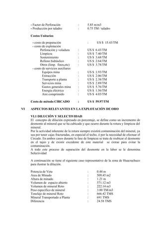 - Factor de Perforación : 5.85 m/m3
- Producción por taladro : 0.75 TM / taladro
Costos Unitarios
- costo de preparación : US $ 15.43/TM
- costo de explotación
Perforación y voladura : US $ 6.43/TM
Limpieza : US $ 7.40/TM
Sostenimiento : US $ 3.68/TM
Relleno hidráulico : US $ 2.64/TM
Otros (limp. finos,etc) : US $ 3.78/TM
- costo de servicios auxiliares
Equipos mina : US $ 1.93/TM
Extracción : US $ 2.06/TM
Transporte a planta : US $ 2.38/TM
Servicios mina : US $ 2.89/TM
Gastos generales mina : US $ 5.76/TM
Energía eléctrica : US $ 1.56/TM
Aire comprimido : US $ 4.03/TM
Costo de método CIRCADO : US $ 59.97/TM
VI ASPECTOS RELEVANTES EN LA EXPLOTACIÓN DE ORO
VI.1 DILUCIÓN Y SELECTIVIDAD
El concepto de dilución expresado en porcentaje, se define como un incremento de
desmonte al mineral que se ha cubicado y que ocurre durante la rotura y limpieza del
mineral.
Por la actividad inherente de la rotura siempre existirá contaminación del mineral, ya
sea por tener cajas fracturadas, en especial el techo, ó por la necesidad de efectuar el
Circado. En ambos casos durante la fase de limpieza se trata de reubicar el desmonte
en el tajeo y de existir excedente de este material se extrae para evitar la
contaminación.
A todo este proceso de separación del desmonte en la labor se le denomina
Selectividad
A continuación se tiene el siguiente caso representativo de la zona de Huacrachuco
para ilustrar la dilución.
Potencia de Veta : 0.44 m
Area de Minado : 509.45 m2
Altura de minado : 1.21 m
Volumen de espacio abierto : 571.12 m3
Volumen de mineral Roto : 222.14 m3
Peso específico de mineral : 3.00 TM/m3
Tonelaje de mineral Roto : 666.42 TMS
Mineral Transportado a Planta : 691 TMS
Diferencia : 24.58 TMS
 