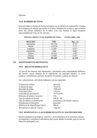 Dilución :
VI.II BARRIDO DE FINOS
Esta actividad se efectúa en forma sistemática en las labores de explotación. Consiste
en la limpieza de mineral que queda en el piso y hastiales de un tajeo y que se realiza
antes del relleno definitivo de la labor. Con este sistema se logra recuperar
aproximadamente 4 kg. de Au. por mes.
MINERAL PRODUCTO DE BARRIDO DE FINOS : ENERO-ABRIL, 2002
SECCION TMS Kg. Au
Intermedio 181.336 8.737
Medio 118.970 5.171
Española 17.845 0.537
Españolita 1.860 0.087
Cabana 46.410 1.497
Chilcas 14.980 0.201
TOTAL 381.401 16.230
VII SOSTENIMIENTO DEFINITIVO
VII.I RELLENO HIDRAULICO
Es uno de los sistemas más importantes y apropiado como sostenimiento definitivo
del macizo rocoso después de la explotación. Su principal objetivo es evitar
colapsos, subsidencias y permite recuperar los puentes y pilares de mineral.
Las características del relleno hidráulico son las siguientes:
Volumen de sólidos : 40 m3/hr
Volumen de agua : 30 m3/hr
Densidad de pulpa : 1900 gr/lt
Velocidad crítica : 2.59 m/s
Velocidad de percolación : 18.78 cm/hr
Diámetro de tubería ( troncal ) : 4”φ
Tipo de tubería en troncal : SSCH – 80
Tipo de tubería en distribución : polietileno ( de troncal a tajeos )
Energía para el transporte : gravedad
Diferencia de altura(Planta-Tajeo) : 800 m
Resistencia al cabo de 3 meses : 5 kg/cm2
VII.2 RESPUESTAS A LAS SUBSIDENCIAS EN EL MACIZO ROCOSO
Muchos parámetros geológicos, mineros, y de la naturaleza de la estructura afectan
en magnitud y extensión la subsidencia que ocurre debido al minado, para el caso de
Marsa las principales son:
 