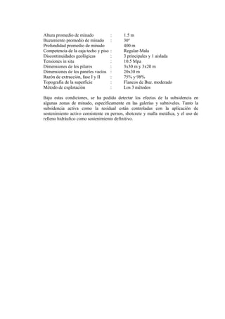 Altura promedio de minado : 1.5 m
Buzamiento promedio de minado : 30°
Profundidad promedio de minado 400 m
Competencia de la caja techo y piso : Regular-Mala
Discontinuidades geológicas : 3 principales y 1 aislada
Tensiones in situ : 10.5 Mpa
Dimensiones de los pilares : 3x30 m y 3x20 m
Dimensiones de los paneles vacíos : 20x30 m
Razón de extracción, fase I y II : 75% y 98%
Topografía de la superficie : Flancos de Buz. moderado
Método de explotación : Los 3 métodos
Bajo estas condiciones, se ha podido detectar los efectos de la subsidencia en
algunas zonas de minado, específicamente en las galerías y subniveles. Tanto la
subsidencia activa como la residual están controladas con la aplicación de
sostenimiento activo consistente en pernos, shotcrete y malla metálica, y el uso de
relleno hidráulico como sostenimiento definitivo.
 