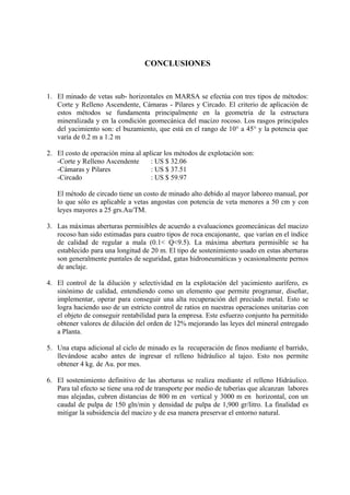 CONCLUSIONES
1. El minado de vetas sub- horizontales en MARSA se efectúa con tres tipos de métodos:
Corte y Relleno Ascendente, Cámaras - Pilares y Circado. El criterio de aplicación de
estos métodos se fundamenta principalmente en la geometría de la estructura
mineralizada y en la condición geomecánica del macizo rocoso. Los rasgos principales
del yacimiento son: el buzamiento, que está en el rango de 10° a 45° y la potencia que
varía de 0.2 m a 1.2 m
2. El costo de operación mina al aplicar los métodos de explotación son:
-Corte y Relleno Ascendente : US $ 32.06
-Cámaras y Pilares : US $ 37.51
-Circado : US $ 59.97
El método de circado tiene un costo de minado alto debido al mayor laboreo manual, por
lo que sólo es aplicable a vetas angostas con potencia de veta menores a 50 cm y con
leyes mayores a 25 grs.Au/TM.
3. Las máximas aberturas permisibles de acuerdo a evaluaciones geomecánicas del macizo
rocoso han sido estimadas para cuatro tipos de roca encajonante, que varían en el índice
de calidad de regular a mala (0.1< Q<9.5). La máxima abertura permisible se ha
establecido para una longitud de 20 m. El tipo de sostenimiento usado en estas aberturas
son generalmente puntales de seguridad, gatas hidroneumáticas y ocasionalmente pernos
de anclaje.
4. El control de la dilución y selectividad en la explotación del yacimiento aurífero, es
sinónimo de calidad, entendiendo como un elemento que permite programar, diseñar,
implementar, operar para conseguir una alta recuperación del preciado metal. Esto se
logra haciendo uso de un estricto control de ratios en nuestras operaciones unitarias con
el objeto de conseguir rentabilidad para la empresa. Este esfuerzo conjunto ha permitido
obtener valores de dilución del orden de 12% mejorando las leyes del mineral entregado
a Planta.
5. Una etapa adicional al ciclo de minado es la recuperación de finos mediante el barrido,
llevándose acabo antes de ingresar el relleno hidráulico al tajeo. Esto nos permite
obtener 4 kg. de Au. por mes.
6. El sostenimiento definitivo de las aberturas se realiza mediante el relleno Hidráulico.
Para tal efecto se tiene una red de transporte por medio de tuberías que alcanzan labores
mas alejadas, cubren distancias de 800 m en vertical y 3000 m en horizontal, con un
caudal de pulpa de 150 gln/min y densidad de pulpa de 1,900 gr/litro. La finalidad es
mitigar la subsidencia del macizo y de esa manera preservar el entorno natural.
 