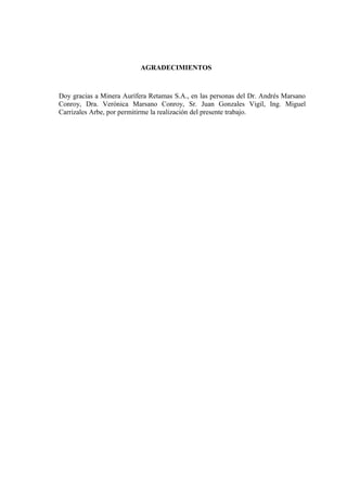 AGRADECIMIENTOS
Doy gracias a Minera Aurífera Retamas S.A., en las personas del Dr. Andrés Marsano
Conroy, Dra. Verónica Marsano Conroy, Sr. Juan Gonzales Vigil, Ing. Miguel
Carrizales Arbe, por permitirme la realización del presente trabajo.
 