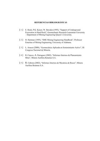 REFERENCIAS BIBLIOGRÁFICAS
[ 1 ] E. Hoek, P.K. Kaiser, W. Bawden (1995), “Support of Underground
Excavation in Hard Rock", Geomechanic Research Laurentian University
– Department of Mining Engineering Queen’s University.
[ 2 ] H. Hartman (1995), “SME Mining Engineering Handbook”, Professor
Emeritus of Mining Engineering, University of Alabama.
[ 3 ] L. Arauzo (2000), “Geomecánica Aplicada en Sostenimiento Activo”, III
Congreso Nacional de Minería.
[ 4 ] R. Cancce, A. Parraguez (2002), “Informes Internos de Planeamiento
Mina”, Minera Aurífera Retamas S.A.
[ 5 ] R. Cabrera (2002), “Informes Internos de Mecánica de Rocas”, Minera
Aurífera Retamas S.A.
 