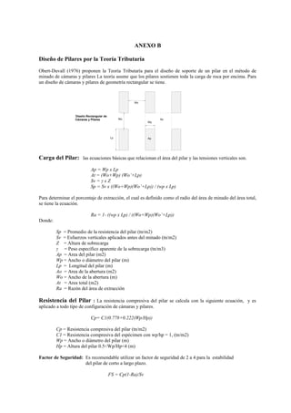 ANEXO B
Diseño de Pilares por la Teoría Tributaría
Obert-Duvall (1976) proponen la Teoría Tributaría para el diseño de soporte de un pilar en el método de
minado de cámaras y pilares La teoría asume que los pilares sostienen toda la carga de roca por encima. Para
un diseño de cámaras y pilares de geometría rectangular se tiene.
Wo
Lp Ap
Wo
Wp
Ao
Diseño Rectangular de
Cámaras y Pilares
Carga del Pilar: las ecuaciones básicas que relacionan el área del pilar y las tensiones verticales son.
Ap = Wp x Lp
At = (Wo+Wp) (Wo’+Lp)
Sv = γ x Z
Sp = Sv x ((Wo+Wp)(Wo’+Lp)) / (wp x Lp)
Para determinar el porcentaje de extracción, el cual es definido como el radio del área de minado del área total,
se tiene la ecuación.
Ra = 1- ((wp x Lp) / ((Wo+Wp)(Wo’+Lp))
Donde:
Sp = Promedio de la resistencia del pilar (tn/m2)
Sv = Esfuerzos verticales aplicados antes del minado (tn/m2)
Z = Altura de sobrecarga
γ = Peso específico aparente de la sobrecarga (tn/m3)
Ap = Area del pilar (m2)
Wp = Ancho o diámetro del pilar (m)
Lp = Longitud del pilar (m)
Ao = Area de la abertura (m2)
Wo = Ancho de la abertura (m)
At = Area total (m2)
Ra = Razón del área de extracción
Resistencia del Pilar : La resistencia compresiva del pilar se calcula con la siguiente ecuación, y es
aplicado a todo tipo de configuración de cámaras y pilares.
Cp= C1(0.778+0.222(Wp/Hp))
Cp = Resistencia compresiva del pilar (tn/m2)
C1 = Resistencia compresiva del espécimen con wp/hp = 1, (tn/m2)
Wp = Ancho o diámetro del pilar (m)
Hp = Altura del pilar 0.5<Wp/Hp<4 (m)
Factor de Seguridad: Es recomendable utilizar un factor de seguridad de 2 a 4 para la estabilidad
del pilar de corto a largo plazo.
FS = Cp(1-Ra)/Sv
 