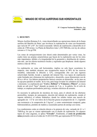 IV Congreso Nacional de Minería – Ica
Setiembre 2,002
I. RESUMEN
Minera Aurífera Retamas S.A., viene desarrollando sus operaciones dentro de la franja
aurífera del Batolito de Pataz, que involucra la explotación de vetas con buzamiento
que varía de 10° a 45°. Se vienen avanzando labores de exploración y desarrollo en el
orden de 1700 m/mes. La Planta de Beneficio trata 1,250 TMS/día, con ley de cabeza
cercano a 13 Au gr/TM.
Las zonas de enriquecimiento (ore shoot) están determinados por varias vetas, las
cuales tiene sus propias características que hacen de la explotación uno de los retos
más importantes, debido a la irregularidad de la geometría y distribución de valores,
más aún, por los efectos tectónicos locales y regionales que desplazan desde algunos
metros a más de 100 m.
La explotación en vetas sub horizontales, implica no solo hacer económico la
empresa, sino también alcanzar una recuperación mayor al 98% de las reservas
minables, reduciendo la dilución a 12%, consiguiendo ello con una rigurosa
selectividad; barrido, lavado y aspirado del mineral fino. Los tajeos de explotación
están limitados por chimeneas de exploración y desarrollo, cuyas dimensiones son de
40 m x 60 m. Las labores preparatorias básicas consiste en desarrollar un by pass en
la caja piso paralelo al rumbo de la veta, para luego levantar los echaderos de mineral
y desmonte. La explotación por “Corte y Relleno” o “Cámaras y Pilares”, se inicia
desde un sub nivel “base” dejando un puente de 3 m., a la galería. En el ciclo de
trabajo, se emplean perforadoras jack-leg y winches eléctricos de arrastre.
Es necesario la aplicación de mecánica de rocas, para el cálculo de las aberturas
permisibles, tiempos de autosoporte, elección del método de explotación, siendo el
soporte definitivo el relleno hidráulico, donde los sólidos tienen una mezcla de
agregados de –1/2”φ con relave de la fracción gruesa en proporción de 1:1, logrando
una resistencia a la compresión de 5 kg/cm2
, y como sostenimiento temporal; gatas
hidroneumáticas, puntales de madera y ocasionales pernos de anclaje con resina.
Los rendimientos están en relación directa a la potencia de veta, variando de 4.1 a 1
TMS/h-g, los que se vienen optimizando con el diseño de explotación. En algunos
tajeos de vetas angostas, se aplica “Circado”. Finalmente, el costo de producción
mina promedio está en el orden de 33.20 US $/TM, que representa 69.70 US $/oz.
MINADO DE VETAS AURÍFERAS SUB HORIZONTALES
 
