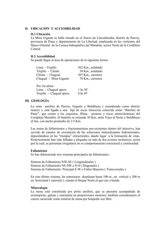 II. UBICACIÓN Y ACCESIBILIDAD
II.1 Ubicación
La Mina Gigante se halla situada en el Anexo de Llacuabamba, distrito de Parcoy,
provincia de Pataz y departamento de La Libertad, emplazada en las vertientes del
flanco Oriental de la Cuenca hidrográfica del Marañón, sector Norte de la Cordillera
Central.
II.2 Accesibilidad
Se puede llegar al área de operaciones de la siguiente forma:
Lima - Trujillo 562 Km., asfaltado
Trujillo - Chirán 34 Km., asfaltado
Chirán - Chagual 307 Km., carretera
Chagual - Mina Gigante 70 Km., carretera
Por vía aérea :
Lima - Chagual aprox. 1 hr 30’
Trujillo - Chagual aprox. 0 hr 45’
III. GEOLOGÍA
La zona aurífera de Parcoy, Gigante y Buldibuyo ( considerado como distrito
minero ), está ligada a una faja de rocas intrusivas conocida como “Batolito de
Pataz”, que cortan a los esquistos, filitas, pizarras y rocas metavolcánicas del
Complejo Marañón. El batolito se extiende 50 Km, entre Vijus al Norte y Buldibuyo
al Sur, con ancho promedio de 2.5 Km.
Las zonas de fallamientos y fracturamientos pre-existentes dentro del intrusivo, han
servido de canales de circulación de las soluciones mineralizantes hidrotermales,
depositándose en las “trampas” estructurales, dando lugar a la formación de vetas.
Posteriormente han sido falladas y plegadas en más de dos eventos tectónicos; razón
por la cual, se presentan irregulares en su comportamiento estructural y continuidad.
Fallamiento
Se han diferenciado tres sistemas principales de fallamientos :
Sistema de Fallamiento NW-SE ( Longitudinales )
Sistema de Fallamiento NE-SW a N-S ( Diagonales )
Sistema de Fallamiento Principal E-W o Fallas Mayores ( Transversales )
En este último sistema, las estructuras desplazan hasta 100 m., en vertical y 300 m
en horizontal ( sinextral ), siendo el bloque Norte el que cae o hunde.
Mineralogía
La mena está constituída por pirita aurífera, que se presenta acompañada de
arsenopirita, galena y marmatita en proporciones menores; también consideramos el
cuarzo sacaroide como mineral de mena por hospedar oro libre.
 