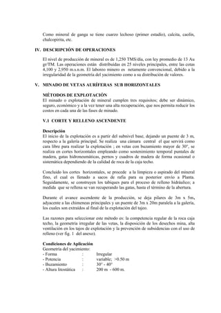 Como mineral de ganga se tiene cuarzo lechoso (primer estadío), calcita, caolín,
chalcopirita, etc.
IV. DESCRIPCIÓN DE OPERACIONES
El nivel de producción de mineral es de 1,250 TMS/día, con ley promedio de 13 Au
gr/TM. Las operaciones están distribuídas en 25 niveles principales, entre las cotas
4,100 y 2,950 m.s.n.m. El laboreo minero es netamente convencional, debido a la
irregularidad de la geometría del yacimiento como a su distribución de valores.
V. MINADO DE VETAS AURÍFERAS SUB HORIZONTALES
MÉTODOS DE EXPLOTACIÓN
El minado o explotación de mineral cumplen tres requisitos; debe ser dinámico,
seguro, económico y a la vez tener una alta recuperación, que nos permita reducir los
costos en cada una de las fases de minado.
V.1 CORTE Y RELLENO ASCENDENTE
Descripción
El inicio de la explotación es a partir del subnivel base, dejando un puente de 3 m,
respecto a la galería principal. Se realiza una cámara central el que servirá como
cara libre para realizar la explotación ; en vetas con buzamiento mayor de 30°, se
realiza en cortes horizontales empleando como sostenimiento temporal puntales de
madera, gatas hidroneumáticas, pernos y cuadros de madera de forma ocasional o
sistemática dependiendo de la calidad de roca de la caja techo.
Concluido los cortes horizontales, se procede a la limpieza o aspirado del mineral
fino, el cual es llenado a sacos de rafia para su posterior envío a Planta.
Seguidamente, se construyen los tabiques para el proceso de relleno hidráulico; a
medida que se rellena se van recuperando las gatas, hasta el término de la abertura.
Durante el avance ascendente de la producción, se deja pilares de 3m x 5m,
adyacente a las chimeneas principales y un puente de 3m x 20m paralela a la galería,
los cuales son extraídos al final de la explotación del tajeo.
Las razones para seleccionar este método es: la competencia regular de la roca caja
techo, la geometría irregular de las vetas, la disposición de los desechos mina, alta
ventilación en los tajos de explotación y la prevención de subsidencias con el uso de
relleno (ver fig. 1 del anexo).
Condiciones de Aplicación
Geometría del yacimiento:
- Forma : Irregular
- Potencia : variable; >0.50 m
- Buzamiento : 30° - 40°
- Altura litostática : 200 m - 600 m.
 