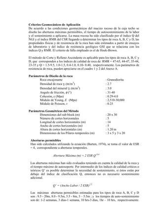 Criterios Geomecánicos de Aplicación
De acuerdo a las condiciones geomecánicas del macizo rocoso de la caja techo se
diseña las aberturas máximas permisibles, el tiempo de autosostenimiento de la labor
y el sostenimiento a aplicarse. La masa rocosa ha sido clasificado por el índice Q del
NGI y el índice RMR del CSR llegando a determinar los tipos de roca A, B, C y D, las
propiedades físicas y de resistencia de la roca han sido estimados a partir de ensayos
de laboratorio y del índice de resistencia geológico GSI que se relaciona con los
índices Q y RMR. El criterio de falla empleado es el de Hoek-Brown.
El método de Corte y Relleno Ascendente es aplicable para los tipos de roca A, B, C y
D, que corresponden a los índices de calidad de roca de: RMR = 47-65, 44-47, 35-44,
23-35 y Q = 1.5-9.5, 1.0-1.5, 0.4-1.0, 0.10- 0.40, respectivamente. Los parámetros de
resistencia de roca, pueden apreciarse en el cuadro 1 y 2 del Anexo A.
Parámetros de Diseño de la roca
Roca encajonante : Granodiorita
Densidad de roca γ, (tn/m3
) : 2.7
Densidad del mineral γ, (tn/m3
) : 3.0
Angulo de fricción, φ (°) : 31-40
Cohesión, c (Mpa) : 0.29-4.0
Módulo de Young, E (Mpa) : 2,510-30,000
Módulo de Poisson, v : 0.25
Parámetros Geométricos del Método
Dimensiones del sub block (m) : 20 x 30
Número de cortes horizontales : 5
Longitud de cortes horizontales (m) : 14
Ancho de cortes horizontales (m) : 5
Altura de cortes horizontales (m) : 1.20 m
Dimensiones de los Pilares temporales (m) : 3 x 5 y 3 x 20
Aberturas permisibles
Han sido calculados utilizando la ecuación (Barton, 1974), se toma el valor de ESR
= 4, correspondiente a aberturas temporales.
Abertura Máxima (m) = 2 ESR Q 0.4
Las aberturas máximas han sido evaluados teniendo en cuenta la calidad de la roca y
el tiempo máximo de autosoporte. Por intermedio de los índices de calidad críticos o
teóricos Q’ es posible determinar la necesidad de sostenimiento, si éstos están por
debajo del índice de clasificación Q, entonces no es necesario sostenimiento
adicional.
Q’ = (Ancho Labor / 2 ESR)2.5
Las máximas aberturas permisibles estimadas para los tipos de roca A, B, C y D
son : 9.5 - 20m, 8.0 - 9.5m, 5.5 - 8m, 3 – 5.5m ; y los tiempos de auto-sostenimiento
son de: 1-2 semanas, 3 días-1 semana, 10 hrs-3 días, 1hr – 10 hrs, respectivamente.
 