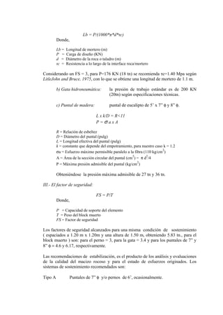 Lb = P/(1000*π*d*τc)
Donde,
Lb = Longitud de mortero (m)
P = Carga de diseño (KN)
d = Diámetro de la roca o taladro (m)
τc = Resistencia a lo largo de la interface roca/mortero
Considerando un FS = 3, para P=176 KN (18 tn) se recomienda τc=1.40 Mpa según
LitleJohn and Bruce, 1975, con lo que se obtiene una longitud de mortero de 1.1 m.
b) Gata hidroneumática: la presión de trabajo estándar es de 200 KN
(20tn) según especificaciones técnicas.
c) Puntal de madera: puntal de eucalipto de 5’ x 7” φ y 8” φ.
L x k/D = R<11
P = σ a x A
R = Relación de esbeltez
D = Diámetro del puntal (pulg)
L = Longitud efectiva del puntal (pulg)
k = constante que depende del empotramiento, para nuestro caso k = 1.2
σa = Esfuerzo máximo permisible paralelo a la fibra (110 kg/cm
2
)
A = Área de la sección circular del puntal (cm
2
) = π d
2
/4
P = Máxima presión admisible del puntal (kg/cm
2
)
Obteniéndose la presión máxima admisible de 27 tn y 36 tn.
III.- El factor de seguridad:
FS = P/T
Donde,
P = Capacidad de soporte del elemento
T = Peso del block muerto
FS = Factor de seguridad
Los factores de seguridad alcanzados para una misma condición de sostenimiento
( espaciados a 1.20 m x 1.20m y una altura de 1.50 m, obteniendo 5.83 tn., para el
block muerto ) son: para el perno = 3, para la gata = 3.4 y para los puntales de 7” y
8” φ = 4.6 y 6.17, respectivamente.
Las recomendaciones de estabilización, es el producto de los análisis y evaluaciones
de la calidad del macizo rocoso y para el estado de esfuerzos originados. Los
sistemas de sostenimiento recomendados son:
Tipo A Puntales de 7” φ y/o pernos de 6’, ocasionalmente.
 