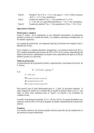 Tipo B Puntales7” φ y 8” φ e = 1.2 x 1.5m, gatas e = 1.30 x 1.50m y/o pernos
de 6’ e = 1.2 x 1.2m, sistemáticos.
Tipo C Cuadros de madera 8” φ, e = 1.2m, puntales de 7” y 8” φ
e = 1.0x1.2m, y/o, gatas hidroneumáticas e = 1.0 x 1.2m, sistemáticos
Tipo D Cuadros de madera 8” φ, e = 1.0m, puntales de 8”φ, e = 1.0 x 1.0 m
Operaciones Unitarias
Perforación y voladura
Como el avance de la explotación es por rebanadas horizontales, la perforación
también se hacen en el sentido del rumbo.. La voladura controlada es fundamental en
los taladros superiores.
Los equipos de perforación son máquinas Jack-leg con barrenos de longitud 5 pies y
diámetro de 39 mm.
En la voladura, se emplean dinamitas semigelatinas con potencia relativas de 45% y
65%, también dinamitas pulverulentas de 45% y 65% en las coronas, dependiendo del
índice Q del mineral, empleándose en muchos casos espaciadores de agua en la fila de
taladros cercano a la caja techo.
Malla de perforación
La determinación de la geometría; burden x espaciamiento, está basada en la teoría de
C. Konya:
B = 3.15 x Øe x ( ρe /ρm )1/3
Donde :
B = burden (pies)
Øe= diámetro del explosivo en pulg (7/8)
ρe =densidad del explosivo (1.08)
ρm =densidad del material ( mineral 3.00)
Para nuestro caso el valor determinado para B = 2 pies. Es necesario mantener el
radio longitud de taladro (L) y burden (B), en donde la relación ideal es de 3:1, este
radio, se toma como referencia para el “ajuste”, en función a los resultados de
voladura in-situ.
La malla de perforación promedio B x E = 50 cm x 50 cm. El carguío de taladros con
explosivo varía de 50% a 65% de la longitud de taladro, dependiendo de la dureza del
mineral.
Limpieza
Los winches eléctricos de arrastres pueden utilizarse para dos alas de explotación, lo
que permite un mejor rendimiento.
 