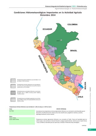 DirecciónGeneraldeSeguimientoyEvaluacióndePolíticas-DGESEP
Sistema Integrado de Estadística Agraria • SIEA • Diciembre 2014
127
Agrometeorología e Hidrometeorología
Condiciones Hidrometeorológicas Impactantes en la Actividad Agrícola
Diciembre 2014
Temperaturasmínimasinferioresasusnormalesen-1,0
en costa y -0,9°Cen sierra.
Temperaturasmínimassuperioresasusnormalesen-
tre 1,3°C y 1,6 °C en costa, entre 1,5 y 2,9°C en sierra
y entre 2,0 y 2,2°C en selva.
Precipitaciones acumuladas inferiores a sus norma-
les entre -33,1 y -100% en sierra y entre -34,8% y
-41,9%enselva.
Precipitaciones acumuladas superiores a sus norma-
lesen750%encosta,entre32,8y83,9%ensierrayen
25,8%enselva.
continúa
Temperaturas mínimas inferiores a sus normales en -1.0ºc en costa, en - 0.9ºc en sierra
Costa EFECTO POTENCIAL
Ica: Pisco
Sierra
Tacna: Tarata
Cusco: Santo Tomas
Anomalías de las temperaturas mínimas ligeramente inferiores a sus normales ha sido favorable para el
desarrollo y fructificación de los cultivos,como:maíz amarillo duro y algodón en siembra y cosecha,
espárrago menestras y vid en cosecha.
Temperaturas mínimas ligeramente inferiores a sus normales en Tarata -Tacna son favorables para los
cultivos papa y maíz amilaceo en fase de floración y espiga respectivamente, mientras que en Santo Tomas
- Cusco, también es favorable para los tuberculos y cereales en diferentes fases fenológicas.
 