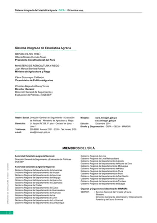 MINISTERIODEAGRICULTURAYRIEGO-MINAGRI
Sistema Integrado de EstadísticaAgraria • SIEA • Diciembre 2014
2
Sistema Integrado de Estadística Agraria
REPÚBLICA DEL PERÚ
Ollanta Moisés Humala Tasso
Presidente Constitucional del Perú
MINISTERIO DEAGRICULTURAY RIEGO
Juan Manuel Benites Ramos
Ministro de Agricultura y Riego
César Sotomayor Calderón
Viceministro de Políticas Agrarias
Christian Alejandro Garay Torres
Director General
Dirección General de Seguimiento y
Evaluación de Políticas - DGESEP
Razón Social: Dirección General de Seguimiento y Evaluación
de Políticas - Ministerio de Agricultura y Riego
Domicilio: Jr. Yauyos N°258, 9° piso - Cercado de Lima -
Lima 1
Teléfonos: 209-8800 Anexos 2151 - 2339 - Fax: Anexo 2155
email: siea@minagri.gob.pe
Website: www.minagri.gob.pe
siea.minagri.gob.pe
Edición: Diciembre 2014
Diseño y Diagramación: DGPA - DEEIA - MINAGRI
MIEMBROS DEL SIEA
Autoridad Estadística Agraria Nacional:
Dirección General de Seguimiento y Evaluación de Políticas -
DGESEP
Autoridad Estadística Agraria Regional:
Gobierno Regional del departamento de Amazonas
Gobierno Regional del departamento de Ancash
Gobierno Regional del departamento de Apurimac
Gobierno Regional del departamento deArequipa
Gobierno Regional del departamento de Ayacucho
Gobierno Regional del departamento de Cajamarca
Gobierno Regional del Callao
Gobierno Regional del departamento de Cusco
Gobierno Regional del departamento de Huancavelica
Gobierno Regional del departamento de Huanuco
Gobierno Regional del departamento de Ica
Gobierno Regional del departamento de Junín
Gobierno Regional del departamento de La Libertad
Gobierno Regional del departamento de Lambayeque
Gobierno Regional de Lima
Gobierno Regional de Lima Metropolitana
Gobierno Regional del departamento de Loreto
Gobierno Regional del departamento de Madre de Dios
Gobierno Regional del departamento de Moquegua
Gobierno Regional del departamento de Pasco
Gobierno Regional del departamento de Piura
Gobierno Regional del departamento de Puno
Gobierno Regional del departamento de San Martín
Gobierno Regional del departamento de Tacna
Gobierno Regional del departamento de Tumbes
Gobierno Regional del departamento de Ucayali
Organos y Organismos Adscritos del MINAGRI:
SERFOR : Servicio Nacional de Forestal y Fauna
Silvestre
Dirección General de Información y Ordenamiento
Forestal y de Fauna Silvestre
Hecho el depósito legal en la Biblioteca Nacional del Perú N° 96-1523
 