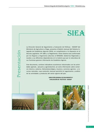 DirecciónGeneraldeSeguimientoyEvaluacióndePolíticas-DGESEP
Sistema Integrado de Estadística Agraria • SIEA • Diciembre 2014
3
Presentación
La Dirección General de Seguimiento y Evaluación de Políticas - DGESEP del
Ministerio de Agricultura y Riego, presenta el Boletín mensual del Sistema In-
tegrado de Estadísticas Agrarias (SIEA), en cumplimiento a lo dispuesto en el
Decreto Legislativo Nº 1082 y su Reglamento. Dicho Sistema esta conformado
por los Órganos y Organismos adscritos al MINAGRI, Gobiernos Regionales y
Locales y sus diferentes dependencias en la materia que por la naturaleza de
sus funciones generen información de Estadística Agraria.
Este documento, contiene indicadores económicos relacionados con las activi-
dades agrícola, pecuaria y agroindustrial, así como información sobre comer-
cio interno y externo, hidrometeorológica, insumos y servicios agrarios y re-
cursos naturales, cuya evolución mensual permitirá el seguimiento y análisis
de las actividades y productos del sector agrario del país.
DIRECCIÓN GENERAL DE SEGUIMIENTO Y
EVALUACIÓN DE POLÍTICAS - DGESEP
SIEA
 