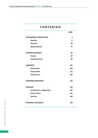 MINISTERIODEAGRICULTURAYRIEGO-MINAGRI
Sistema Integrado de EstadísticaAgraria • SIEA • Diciembre 2014
4
pág.
INDICADORES PRODUCTIVOS 5
Agrícola 5
Pecuario 43
Agroindustrial 71
COMERCIALIZACIÓN 83
Precios 87
Abastecimiento 98
COMERCIO 101
Exportación 103
Importación 112
Cotizaciones 122
HIDROMETEOROLOGÍA 125
INSUMOS 133
Fertilizantes y Plaguicidas 135
Costo Tractor 141
Semillas 142
RECURSOS NATURALES 149
C O N T E N I D O
 