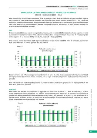 DirecciónGeneraldeSeguimientoyEvaluacióndePolíticas-DGESEP
Sistema Integrado de Estadística Agraria • SIEA • Diciembre 2014
45
Indicadores Productivos
PRODUCCION DE PRINCIPALES ESPECIES Y PRODUCTOS PECUARIOS
ENERO - DICIEMBRE 2014 - 2013
En el período bajo análisis, enero-noviembre 2014, se produjo 1 404,0 miles de toneladas de peso vivo de la especie
ave, superior en 4,8% (64,8 miles de toneladas más) con relación al mismo período del año 2013 (1 339,2 miles de
toneladas). Este incremento se debe principalmente a una mayor demanda de la carne de pollo, principal componente
de la especie ave, por su versatilidad en la preparación de diversos platos, así como por su bajo costo en comparación
a otras carnes incluyendo el pescado.
AVE:
En diciembre de 2014, esta especie ha registrado una producción en pie de 136,5 miles de toneladas, superior en 7,1%
que las obtenidas en diciembre del 2013. Este incremento se debe principalmente a la mayor saca de aves de engorde
en las regiones de La Libertad (6,5%), lima (6,9%), Ica (19,3) y Arequipa (7,4%).
En el período, enero - diciembre 2014, la producción de ave en pie alcanzó a 1 537,9 miles de toneladas, superior en
4,9% a las obtenidas en similar período del año anterior.
PORCINO:
En el último mes del año 2014, el porcino ha registrado una producción en pie de 17,1 miles de toneladas; 3,3% más
que el obtenido en similar periodo del año anterior, principalmente por la mayor saca de porcinos. Las regiones que
presentaron mayor producción fueron La Libertad (5,3%), Lima (5,3%), Arequipa (4,1%) e Ica (5,7%).Así mismo, en el
período enero diciembre de 2014, la producción de porcinos en pie alcanzó las178,0 miles de toneladas, 4,6 %más
que el obtenido en similar período del año anterior.
Gráfico N° 1
Gráfico N° 2
Este crecimiento está influenciado por la mayor demanda de carne de pollo, dado que esta carne tiene una versatilidad
en la preparación de diversos platos, así como por su bajo costo en comparación a otras carnes incluyendo el
pescado.
En la actualidad, este producto participa con el 18,5% del total de la producción agropecuaria en el país y de 49,3% del
total de la producción pecuaria.
Producción y precios de Ave
(animales en pie)
0
30
60
90
120
150
180
Ene Feb Mar Abr May Jun Jul Ago Sep Oct Nov Dic
Milesdet
4,0
4,4
4,8
5,2
5,6
6,0
PreciosalProductorS/.Kg
Produccion 2013 Produccion 2014 Precios 2013 Precios 2014
Producción y precios de Porcino
(animales en pie)
0
4
8
12
16
20
Ene Feb Mar Abr May Jun Jul Ago Sep Oct Nov Dic
Milesdet
4,0
4,5
5,0
5,5
6,0
6,5
7,0
7,5
8,0
PreciosalProductorS/.Kg
Produccion 2013 Produccion 2014 Precios 2013 Precios 2014
 