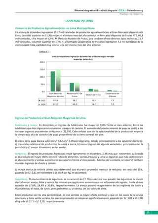DirecciónGeneraldeSeguimientoyEvaluacióndePolíticas-DGESEP
Sistema Integrado de Estadística Agraria • SIEA • Diciembre 2014
85
Comercio Interno
COMERCIO INTERNO
Comercio de Productos Agroalimenticios en Lima Metropolitana
En el mes de diciembre ingresaron 151,7 mil toneladas de productos agroalimenticios al Gran Mercado Mayorista de
Lima, cantidad superior en 11,9% respecto al mismo mes del año anterior. Al Mercado Mayorista de Frutas N°2, 60,3
mil toneladas, cifra mayor en 3,4%. Al Mercado Modelo de Frutas, que también ofrece diversos tipos de frutas, 16,7
mil toneladas, volumen superior en 1,7%. Y, al Mercado Cooperativo de Plátanos ingresaron 7,5 mil toneladas de la
mencionada fruta, cantidad muy similar a la del mismo mes del año anterior.
Gráfico N° 1
Ingreso de Productos al Gran Mercado Mayorista de Lima.
Tubérculos y raíces.- En diciembre, el ingreso de tubérculos fue mayor en 9,0% frente al mes anterior. Entre los
tubérculos que más ingresaron estuvieron la papa y el camote. El aumento del abastecimiento de papa se debió a los
mayores ingresos procedentes de Huánuco (22,3%). Cabe señalar que por la estacionalidad de la producción empieza
la temporada alta de cosechas de papa proveniente de la sierra central del país.
El precio de la papa blanca subió de S/. 0,62 a S/. 0,78 por kilogramo, debido principalmente a los siguientes factores:
a) transición estacional de producción de costa a sierra, b) menor ingreso de algunas variedades, principalmente, la
perricholi y c) mayor dinamismo en las ventas.
Hortalizas.- El ingreso de productos hortícolas creció ligeramente en diciembre, 2,3% más que noviembre. La cebolla
es el producto de mayor oferta en este rubro de alimentos, siendo Arequipa y Lima las regiones que más participan en
el abastecimiento y ambas aumentaron sus aportes frente al mes pasado. Además de la cebolla, se observó también
mayores ingresos de choclo y tomate.
La mayor oferta de cebolla cabeza roja determinó que el precio promedio mensual se redujera en cerca del 13%,
pasando de S/. 0,61 en noviembre a S/. 0,54 por kg, en diciembre.
Legumbres.- El abastecimiento de legumbres se incrementó en 17.1% respecto al mes pasado. Las legumbres de mayor
oferta fueron: arveja, haba y vainita, las mismas que registraron aumentos en sus volúmenes de ingreso, frente al mes
anterior de 17,6%, 28,4% y 30,8%, respectivamente. La arveja provino mayormente de las regiones de Junín y
Huancavelica; el haba, de Junín, principalmente; y, la vainita, de los valles de Lima.
Estos productos son de alta perecibilidad, en ese sentido la mayor oferta conllevó a que en los casos de la arveja
americana y haba verde serrana, los precios promedio se redujeran significativamente, pasando de S/. 3,01 a S/. 2,00
el kg y de S/. 2,11 a S/. 1,50, respectivamente.
LimaMetropolitana: Ingreso en diciembre de productos según mercado
mayorista (milesde t)
0,0
50,0
100,0
150,0
200,0
2013 135,6 58,1 16,5 7,5
2014 151,7 60,3 16,7 7,5
Gran Mercado
Mayorista de Lima
Mayorista N°2 De
Frutas
Modelo de Frutas
Cooperativo de
Plátano
 