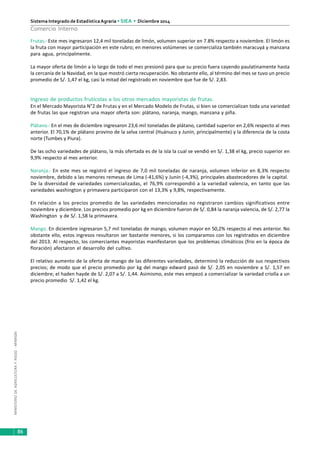 MINISTERIODEAGRICULTURAYRIEGO-MINAGRI
Sistema Integrado de EstadísticaAgraria • SIEA • Diciembre 2014
86
Comercio Interno
Frutas.- Este mes ingresaron 12,4 mil toneladas de limón, volumen superior en 7.8% respecto a noviembre. El limón es
la fruta con mayor participación en este rubro; en menores volúmenes se comercializa también maracuyá y manzana
para agua, principalmente.
La mayor oferta de limón a lo largo de todo el mes presionó para que su precio fuera cayendo paulatinamente hasta
la cercanía de la Navidad, en la que mostró cierta recuperación. No obstante ello, al término del mes se tuvo un precio
promedio de S/. 1,47 el kg, casi la mitad del registrado en noviembre que fue de S/. 2,83.
Ingreso de productos frutícolas a los otros mercados mayoristas de frutas.
En el Mercado Mayorista N°2 de Frutas y en el Mercado Modelo de Frutas, si bien se comercializan toda una variedad
de frutas las que registran una mayor oferta son: plátano, naranja, mango, manzana y piña.
Plátano.- En el mes de diciembre ingresaron 23,6 mil toneladas de plátano, cantidad superior en 2,6% respecto al mes
anterior. El 70,1% de plátano provino de la selva central (Huánuco y Junín, principalmente) y la diferencia de la costa
norte (Tumbes y Piura).
De las ocho variedades de plátano, la más ofertada es de la isla la cual se vendió en S/. 1,38 el kg, precio superior en
9,9% respecto al mes anterior.
Naranja.- En este mes se registró el ingreso de 7,0 mil toneladas de naranja, volumen inferior en 8,3% respecto
noviembre, debido a las menores remesas de Lima (-41,6%) y Junín (-4,3%), principales abastecedores de la capital.
De la diversidad de variedades comercializadas, el 76,9% correspondió a la variedad valencia, en tanto que las
variedades washington y primavera participaron con el 13,3% y 9,8%, respectivamente.
En relación a los precios promedio de las variedades mencionadas no registraron cambios significativos entre
noviembre y diciembre. Los precios promedio por kg en diciembre fueron de S/. 0,84 la naranja valencia, de S/. 2,77 la
Washington y de S/. 1,58 la primavera.
Mango. En diciembre ingresaron 5,7 mil toneladas de mango, volumen mayor en 50,2% respecto al mes anterior. No
obstante ello, estos ingresos resultaron ser bastante menores, si los comparamos con los registrados en diciembre
del 2013. Al respecto, los comerciantes mayoristas manifestaron que los problemas climáticos (frio en la época de
floración) afectaron el desarrollo del cultivo.
El relativo aumento de la oferta de mango de las diferentes variedades, determinó la reducción de sus respectivos
precios; de modo que el precio promedio por kg del mango edward pasó de S/. 2,05 en noviembre a S/. 1,57 en
diciembre; el haden hayde de S/. 2,07 a S/. 1,44. Asimismo, este mes empezó a comercializar la variedad criolla a un
precio promedio S/. 1,42 el kg.
 