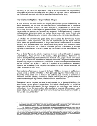 Plan Estratégico Sectorial Multianual del Ministerio de Agricultura 2012 - 2016
42
marketing el uso de dichas tecnologías, para alcanzar los niveles de competitividad
exigidos por el entorno mundial y cada vez más por el mercado interno: telefonía rural,
uso de Internet, comercio electrónico, capacitación virtual, entre otros.
viii) Calentamiento global y disponibilidad del agua
A nivel mundial, se viene dando una mayor preocupación por la conservación del
medio ambiente y los recursos naturales asociados, principalmente en el control de
emisiones industriales (cambio de matriz energética), implementación de procesos
productivos limpios, preservación de áreas naturales (intangibilidad), ordenamiento y
conservación de las cuencas hidrográficas, protección de la biodiversidad, productos
biodegradables, ecoturismo, pago por captura de carbono, entre otros. A nivel país,
incluyendo en el Sector Agrario, varios de estos instrumentos vienen siendo utilizados.
Los efectos del calentamiento global como consecuencia del denominado “Efecto
Invernadero”
31
, viene registrando una serie de implicancias que se dejan notar en
varias partes del planeta mediante la mayor frecuencia e intensidad de huracanes,
aumento de la temperatura del mar, elevación de las aguas del mar, deshielos, mayor
frecuencia e intensidad de incendios forestales, sequías prolongadas y atípicas,
precipitaciones extremas y variaciones de las manifestaciones de las estaciones del
año.
Para el Sector Agrario, los efectos negativos devienen en la proliferación de plagas y
enfermedades, mayor erosión de los suelos, estrés generalizado, disminución de
cultivos de importancia para la alimentación mundial, soya, papa y maíz, entre otros.
Por lo que, es necesario implementar medidas asociadas a mejorar la capacidad de
adaptación y mitigación ambiental. En contraparte, pueden también proyectarse ciertos
efectos positivos para el sector, como el incremento de la productividad agrícola y
pecuaria por la aceleración de los ratios de maduración de las plantas provocado por
mayor temperatura, entre otros.
Es importante señalar que en el acuerdo de Kyoto (1997), en el marco de las Naciones
Unidas sobre el cambio climático se han generado algunos mecanismos para el
desarrollo limpio, entre ellos el Mercado de Carbono, que posibilita el comercio de
emisiones entre los países y créditos de carbón para la agricultura, promoviendo de
esta manera enfoques regulatorios para el control de las emisiones.
Asociado al cambio climático, se tiene la preocupación por la disponibilidad futura del
agua, lo cual plantea a la agricultura el reto de producir más alimentos por unidad de
agua, urgiendo la modernización del riego parcelario con inversiones para mejorar la
eficiencia en el uso del agua, debido a los cuadros de escasez del recurso en varias
áreas del planeta, condicionado por el crecimiento demográfico, la contaminación, el
mal uso del agua, entre otros
32
.
31
El efecto invernadero es provocado y acelerado por la emisión de gases que se originan naturalmente y por actividades humanas.
Dichos gases, conteniendo energía calórica proveniente del sol, son capturados en la atmósfera de la tierra no permitiendo su
disipación hacia el espacio exterior y provocando un incremento de temperatura en la superficie del planeta.
32
FAO, Año 2003: La agricultura es la mayor demandante de recursos hídricos y a ella van alrededor del 70% de todas las
extracciones de agua (a la industria el 20% y al empleo doméstico el 10 %). Si se define como escasez de agua a la situación en la cual
los países disponen de menos de 1 000 metros cúbicos por persona por año, como tensión hídrica a la situación en la cual los países
disponen entre 1 000 y 1 700 metros cúbicos por persona por año, podemos proyectar, según numerosos estudios, que para el año
2025 dos de cada tres personas en el mundo sufrirán de escasez de agua. La tendencia, es que el acceso al agua sea cada vez más
difícil, consecuentemente se incrementarán los costos del acceso al recurso, más aún cuando se observa una corriente mundial para
otorgarle un tratamiento económico que viabilice su distribución hacia las diferentes actividades humanas.
 