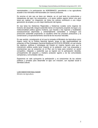 Plan Estratégico Sectorial Multianual del Ministerio de Agricultura 2012 - 2016
5
reembolsables y la participación de AGROBANCO, permitiendo a los agricultores
acceder a los mercados internacionales con nuevos productos.
Es enorme el reto que se tiene por delante, en el cual tanto los productores y
trabajadores del agro, los empresarios, y el sector público agrario tienen una gran
tarea por realizar. La integración de todos los actores contribuirá a una mayor
generación de empleo y a una mejor distribución del ingreso.
En esa tarea los Gobiernos Regionales y Gobiernos Locales como órganos de
fomento del desarrollo integral sostenible tienen el importante propósito de lograr una
institucionalidad pública agraria moderna, que impulse a las regiones y localidades
socioeconómicas deprimidas y ambientalmente vulnerables a conseguir una
producción sostenible propiciando un equilibrio entre los procesos productivos y la
conservación y el aprovechamiento racional de los recursos naturales.
En ese sentido, considerando el rol que le compete al Ministerio de Agricultura como
órgano rector de la Política Nacional Agraria, tengo la alta responsabilidad de
presentar el Plan Estratégico Sectorial Multianual 2012-2016 (PESEM), el cual orienta
los objetivos, políticas y estrategias del Estado en materia Agraria para que la
intervención pública pueda tener impacto en la población rural. Las propuestas y
orientaciones que se presentan en el Plan son la base para construir un sector
competitivo, integrado y sostenible que se logrará con la participación decidida,
principalmente del pequeño y mediano productor agrario y de las comunidades
campesinas y comunidades nativas.
Esperamos en este quinquenio la participación y el compromiso de los actores
públicos y privados para desarrollar el agro con inclusión, con equidad social e
identidad cultural.
LUIS GINOCCHIO BALCAZAR
Ministro de Agricultura
 