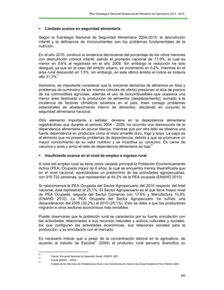 Plan Estratégico Sectorial Multianual del Ministerio de Agricultura 2012 - 2016
60
 Limitado avance en seguridad alimentaria
Según la Estrategia Nacional de Seguridad Alimentaria 2004-2015, la desnutrición
infantil y la deficiencia de micronutrientes son los problemas fundamentales de la
nutrición.
En el año 2010, continuó la tendencia decreciente del porcentaje de los niños menores
con desnutrición crónica infantil, siendo el promedio nacional de 17,9%, la cual es
menor en 0,6% al registrado en el año 2009. Sin embargo la reducción ha sido
desigual, ya que en el caso del ámbito urbano, se incrementó en 0,2%, mientras en el
área rural descendió en 1,5%, sin embargo, en este último ámbito el índice es todavía
alto 31,3%
48
.
Asimismo, es importante considerar que la creciente demanda de alimentos en Asia y
problemas de suministro de los mismos (shocks de oferta) presionan al alza de precios
de los commodities agrícolas, además el uso de biocombustibles que ocasiona una
menor área destinada a la producción de alimentos (desplazamiento), sumado a la
incidencia de factores climáticos adversos en el país, traen consigo problemas
estacionales de abastecimiento interno de alimentos, afectando en conjunto la
seguridad alimentaria nacional.
Otro elemento importante a señalar, deviene en la dependencia alimentaria
registrándose que durante el periodo 2004 - 2009, ha ocurrido una disminución de la
dependencia alimentaria en azúcar blanca, mientras que por otro lado se observa una
fuerte dependencia en productos como el maíz amarillo duro, trigo y soya. La papa es
el alimento que no presenta problemas de dependencia, debido a que se promueve un
mayor conocimiento de su valor nutritivo y se incentiva su consumo. En carne de
vacunos y aves y arroz el ratio de dependencia alimentaria es bajo
49
.
 Insuficiente avance en el nivel de empleo e ingreso rural
A nivel del empleo rural se tiene como variable principal la Población Económicamente
Activa (PEA) Ocupada mayor de 6 años, la cual se encuentra menos diversificada que
en el nivel nacional, apreciándose un predominio de las actividades agropecuarias,
con 916 722 personas, que representan al 44,3% de la PEA ocupada (ENAHO 2010).
Si relacionamos la PEA Ocupada del Sector Agropecuario del 2010 respecto del total
nacional, ésta representó el 25,1%. El Sector Agropecuario es el que tiene mayor nivel
de PEA Ocupada, seguida del Sector Comercio con 17,6% y Manufactura 10,9%
(ENAHO 2010). La PEA Ocupada del Sector Agropecuario ha sufrido una
desaceleración del 2005 (32,2%) al 2010 (25,1%). Esto se debe a que los productores
migraron a otros sectores económicos más rentables. 
 
Puede observarse que la población rural se caracteriza por su fuerte vinculación con
las actividades relacionadas a sus recursos naturales y activos culturales y sociales,
los que configuran las actividades económicas, sus relaciones sociales para la
producción, y su vinculación con el mercado.
 
Es necesario indicar que a pesar de la concentración laboral en la agricultura, de
acuerdo al estudio de Escobal
50
(2004) el productor rural peruano diversifica su
48
Fuente: Encuesta Nacional de Desarrollo Social- ENDES. INEI.
49
Fuente MINAG – OEEE.
50
Análisis de los Servicios de Infraestructura Rural y las Condiciones de Vida en las Zonas Rurales de Perú Febrero 2004
 