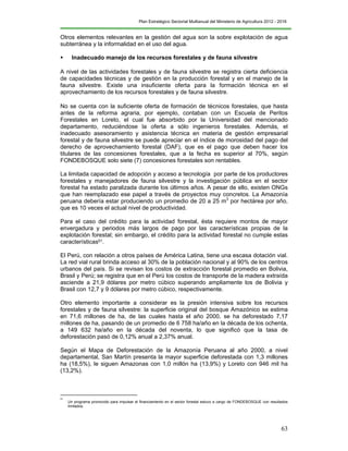 Plan Estratégico Sectorial Multianual del Ministerio de Agricultura 2012 - 2016
63
Otros elementos relevantes en la gestión del agua son la sobre explotación de agua
subterránea y la informalidad en el uso del agua.
 Inadecuado manejo de los recursos forestales y de fauna silvestre
A nivel de las actividades forestales y de fauna silvestre se registra cierta deficiencia
de capacidades técnicas y de gestión en la producción forestal y en el manejo de la
fauna silvestre. Existe una insuficiente oferta para la formación técnica en el
aprovechamiento de los recursos forestales y de fauna silvestre.
No se cuenta con la suficiente oferta de formación de técnicos forestales, que hasta
antes de la reforma agraria, por ejemplo, contaban con un Escuela de Peritos
Forestales en Loreto, el cual fue absorbido por la Universidad del mencionado
departamento, reduciéndose la oferta a sólo ingenieros forestales. Además, el
inadecuado asesoramiento y asistencia técnica en materia de gestión empresarial
forestal y de fauna silvestre se puede apreciar en el índice de morosidad del pago del
derecho de aprovechamiento forestal (DAF), que es el pago que deben hacer los
titulares de las concesiones forestales, que a la fecha es superior al 70%, según
FONDEBOSQUE solo siete (7) concesiones forestales son rentables.
La limitada capacidad de adopción y acceso a tecnología por parte de los productores
forestales y manejadores de fauna silvestre y la investigación pública en el sector
forestal ha estado paralizada durante los últimos años. A pesar de ello, existen ONGs
que han reemplazado ese papel a través de proyectos muy concretos. La Amazonía
peruana debería estar produciendo un promedio de 20 a 25 m3
por hectárea por año,
que es 10 veces el actual nivel de productividad.
Para el caso del crédito para la actividad forestal, ésta requiere montos de mayor
envergadura y periodos más largos de pago por las características propias de la
explotación forestal; sin embargo, el crédito para la actividad forestal no cumple estas
características51.
El Perú, con relación a otros países de América Latina, tiene una escasa dotación vial.
La red vial rural brinda acceso al 30% de la población nacional y al 90% de los centros
urbanos del país. Si se revisan los costos de extracción forestal promedio en Bolivia,
Brasil y Perú; se registra que en el Perú los costos de transporte de la madera extraída
asciende a 21,9 dólares por metro cúbico superando ampliamente los de Bolivia y
Brasil con 12,7 y 9 dólares por metro cúbico, respectivamente.
Otro elemento importante a considerar es la presión intensiva sobre los recursos
forestales y de fauna silvestre: la superficie original del bosque Amazónico se estima
en 71,6 millones de ha, de las cuales hasta el año 2000, se ha deforestado 7,17
millones de ha, pasando de un promedio de 6 758 ha/año en la década de los ochenta,
a 149 632 ha/año en la década del noventa, lo que significó que la tasa de
deforestación pasó de 0,12% anual a 2,37% anual.
Según el Mapa de Deforestación de la Amazonía Peruana al año 2000, a nivel
departamental, San Martín presenta la mayor superficie deforestada con 1,3 millones
ha (18,5%), le siguen Amazonas con 1,0 millón ha (13,9%) y Loreto con 946 mil ha
(13,2%).
51
Un programa promovido para impulsar el financiamiento en el sector forestal estuvo a cargo de FONDEBOSQUE con resultados
limitados.
 