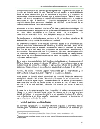 Plan Estratégico Sectorial Multianual del Ministerio de Agricultura 2012 - 2016
65
Como consecuencia de las pérdidas por la degradación, se potencia la situación de
pobreza en muchas áreas del país. Diversos estudios señalan el estrecho vínculo
entre las áreas desertificadas y la alta incidencia de la pobreza y la indigencia, en
proporciones significativamente mayores que a escala nacional. Desde el punto de
vista social, tanto la sequía como la desertificación favorecen la pobreza al romper las
estructuras sociales y familiares, y provocar inestabilidad económica. Estas
restricciones dan lugar a procesos migratorios de magnitud, formando parte de un
ciclo de agotamiento de los recursos naturales.
Asimismo, de acuerdo a estudios realizados
54
se sabe que existen zonas del país con
potenciales problemas de desertificación, etapa más grave de la degradación del suelo
en zonas áridas, semiáridas y subhúmedas secas. Los departamentos con
desertificación severa son: Puno, Tacna, Moquegua, Arequipa y Ayacucho.
De igual manera la salinización viene afectando a 300 mil hectáreas ubicadas en 45
valles a lo largo de la costa y sierra del territorio nacional.
La problemática asociada a este recurso es diversa, debido a que presenta causas
directas vinculadas a las actividades humanas y a causas naturales. Dentro de las
principales causas directas tenemos: la inadecuada selección y rotación de cultivos,
mal uso del agua para riego, uso inadecuado de agroquímicos, deforestación y
sobrepastoreo, ineficientes prácticas de conservación de suelos y escasa generación
de información e investigación del recurso
55
. El inadecuado manejo del suelo puede ser
visto desde las prácticas inapropiadas que se hacen del recurso y la instalación de
cultivos en suelos no aptos.
En el país se tiene que alrededor de 2,5 millones de hectáreas son de uso agrícola, el
95% se destina a la producción de sólo 15 cultivos. El monocultivo asociado al uso
indiscriminado de fertilizantes sintéticos y agroquímicos afecta las condiciones de
estabilidad físico-químicas de los suelos, que reducen la productividad de los cultivos.
Además, la escasa cobertura vegetal representada por la deforestación y el
sobrepastoreo destruye los suelos y no genera la recuperación de éstos.
Para realizar un eficiente manejo del recurso, es necesario contar con información
cartográfica referida a los suelos, clasificación de tierras por su capacidad de uso
mayor, zonificación agroecológica, a niveles detallados. Se estima que los estudios
realizados con un nivel de detalle óptimo no superan el 10%. La falta de esta
información a un nivel adecuado, constituye una limitante para atraer la inversión
privada.
A pesar de su importancia para la vida y humanidad, el suelo como recurso natural
básico, no ha recibido la atención que merece. Su degradación es una seria amenaza
para la agricultura y la seguridad alimentaria de las futuras generaciones. Por lo tanto,
nos enfrentamos a un triple desafío: concientizar, preservar e incrementar el
aprovechamiento sostenible del suelo.
 Limitado avance en gestión del riesgo
La actividad agropecuaria se encuentra altamente expuesta a diferentes factores
climatológicos, fenómenos naturales y antrópicos (intervención del hombre) que
54
Fuente: Dregne, H.E. Desertification of Arid Lands (Chur, Switzerland: Harwood Academic Publishers GmbH, 1983).
55
Existen otras causas vinculadas al ineficiente manejo del recurso, sin embargo, focalizaremos las intervenciones estrictamente a las
del ámbito agrario.
 