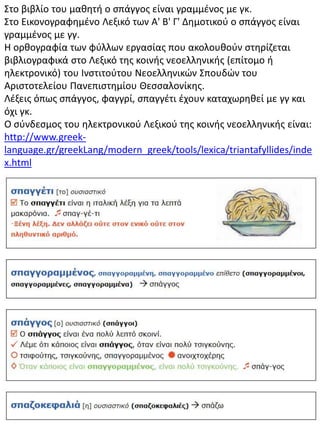 Στο βιβλίο του μαθητή ο σπάγγος είναι γραμμένος με γκ.
Στο Εικονογραφημένο Λεξικό των A' B' Γ' Δημοτικού ο σπάγγος είναι
γραμμένος με γγ.
Η ορθογραφία των φύλλων εργασίας που ακολουθούν στηρίζεται
βιβλιογραφικά στο Λεξικό της κοινής νεοελληνικής (επίτομο ή
ηλεκτρονικό) του Ινστιτούτου Νεοελληνικών Σπουδών του
Αριστοτελείου Πανεπιστημίου Θεσσαλονίκης.
Λέξεις όπως σπάγγος, φαγγρί, σπαγγέτι έχουν καταχωρηθεί με γγ και
όχι γκ.
Ο σύνδεσμος του ηλεκτρονικού Λεξικού της κοινής νεοελληνικής είναι:
http://www.greek-
language.gr/greekLang/modern_greek/tools/lexica/triantafyllides/inde
x.html
 
