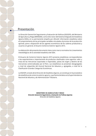 I I . E X P O R T A C I O N E S 4
ANUARIO ESTADÍSTICO DE COMERCIO EXTERIOR AGRARIO 2015
Presentación
La Dirección General de Seguimiento y Evaluación de Políticas (DGESEP), del Ministerio
de Agricultura y Riego (MINAGRI), como ente rector del Sistema Integrado de Estadística
Agraria (SIEA), en su permanente empeño por difundir información estadística sobre
el comportamiento de las principales variables vinculadas al proceso de la producción
agrícola, pone a disposición de los agentes económicos de las cadenas productivas y
usuarios en general, el Anuario Comercio Exterior Agrario 2015.
La elaboración del presente documento tiene como marco normativo los Lineamientos
metodológicos de la actividad estadística del SIEA.
El Anuario de Comercio Exterior Agrario 2015 presenta estadísticas correspondientes
a las exportaciones e importaciones de productos clasificados como agrarios: valor y
masa de las mercancías exportadas e importadas, países de origen y destino de las
mercancías comercializadas por el Perú. Las estadísticas se presentan desagregadas
a nivel de subpartida del Arancel Nacional de Aduanas y, agregadas, a nivel de la
Clasificación Grandes Categorías Económicas.
La DGESEP, a través de la Dirección de Estadística Agraria, se constituye en la proveedora
deestadísticasdecomercioexterioragrario,cuyafuentededatoseslaSuperintendencia
Nacional de Aduanas y de Administración Tributaria.
MINISTERIO DE AGRICULTURA Y RIEGO
Dirección General de Seguimiento y Evaluación de Políticas Agrarias
Dirección de Estadística Agraria
 