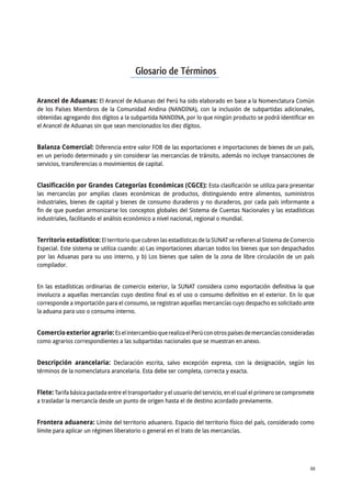 A N E X O S 60
ANUARIO ESTADÍSTICO DE COMERCIO EXTERIOR AGRARIO 2015
Glosario de Términos
Arancel de Aduanas: El Arancel de Aduanas del Perú ha sido elaborado en base a la Nomenclatura Común
de los Países Miembros de la Comunidad Andina (NANDINA), con la inclusión de subpartidas adicionales,
obtenidas agregando dos dígitos a la subpartida NANDINA, por lo que ningún producto se podrá identificar en
el Arancel de Aduanas sin que sean mencionados los diez dígitos.
Balanza Comercial: Diferencia entre valor FOB de las exportaciones e importaciones de bienes de un país,
en un periodo determinado y sin considerar las mercancías de tránsito, además no incluye transacciones de
servicios, transferencias o movimientos de capital.
Clasificación por Grandes Categorías Económicas (CGCE): Esta clasificación se utiliza para presentar
las mercancías por amplias clases económicas de productos, distinguiendo entre alimentos, suministros
industriales, bienes de capital y bienes de consumo duraderos y no duraderos, por cada país informante a
fin de que puedan armonizarse los conceptos globales del Sistema de Cuentas Nacionales y las estadísticas
industriales, facilitando el análisis económico a nivel nacional, regional o mundial.
Territorio estadístico: El territorio que cubren las estadísticas de la SUNAT se refieren al Sistema de Comercio
Especial. Este sistema se utiliza cuando: a) Las importaciones abarcan todos los bienes que son despachados
por las Aduanas para su uso interno, y b) Los bienes que salen de la zona de libre circulación de un país
compilador.
En las estadísticas ordinarias de comercio exterior, la SUNAT considera como exportación definitiva la que
involucra a aquellas mercancías cuyo destino final es el uso o consumo definitivo en el exterior. En lo que
corresponde a importación para el consumo, se registran aquellas mercancías cuyo despacho es solicitado ante
la aduana para uso o consumo interno.
Comercioexterioragrario:EselintercambioquerealizaelPerúconotrospaísesdemercancíasconsideradas
como agrarios correspondientes a las subpartidas nacionales que se muestran en anexo.
Descripción arancelaria: Declaración escrita, salvo excepción expresa, con la designación, según los
términos de la nomenclatura arancelaria. Esta debe ser completa, correcta y exacta.
Flete: Tarifa básica pactada entre el transportador y el usuario del servicio, en el cual el primero se compromete
a trasladar la mercancía desde un punto de origen hasta el de destino acordado previamente.
Frontera aduanera: Límite del territorio aduanero. Espacio del territorio físico del país, considerado como
límite para aplicar un régimen liberatorio o general en el trato de las mercancías.
 