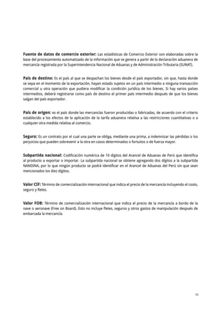A N E X O S 61
ANUARIO ESTADÍSTICO DE COMERCIO EXTERIOR AGRARIO 2015
Fuente de datos de comercio exterior: Las estadísticas de Comercio Exterior son elaboradas sobre la
base del procesamiento automatizado de la información que se genera a partir de la declaración aduanera de
mercancía registrada por la Superintendencia Nacional de Aduanas y de Administración Tributaria (SUNAT).
País de destino: Es el país al que se despachan los bienes desde el país exportador, sin que, hasta donde
se sepa en el momento de la exportación, hayan estado sujetos en un país intermedio a ninguna transacción
comercial u otra operación que pudiera modificar la condición jurídica de los bienes. Si hay varios países
intermedios, deberá registrarse como país de destino el primer país intermedio después de que los bienes
salgan del país exportador.
País de origen: es el país donde las mercancías fueron producidas o fabricadas, de acuerdo con el criterio
establecido a los efectos de la aplicación de la tarifa aduanera relativa a las restricciones cuantitativas o a
cualquier otra medida relativa al comercio.
Seguro: Es un contrato por el cual una parte se obliga, mediante una prima, a indemnizar las pérdidas o los
perjuicios que pueden sobrevenir a la otra en casos determinados o fortuitos o de fuerza mayor.
Subpartida nacional: Codificación numérica de 10 dígitos del Arancel de Aduanas de Perú que identifica
al producto a exportar o importar. La subpartida nacional se obtiene agregando dos dígitos a la subpartida
NANDINA, por lo que ningún producto se podrá identificar en el Arancel de Aduanas del Perú sin que sean
mencionados los diez dígitos.
Valor CIF: Término de comercialización internacional que indica el precio de la mercancía incluyendo el costo,
seguro y fletes.
Valor FOB: Término de comercialización internacional que indica el precio de la mercancía a bordo de la
nave o aeronave (Free on Board). Esto no incluye fletes, seguros y otros gastos de manipulación después de
embarcada la mercancía.
 